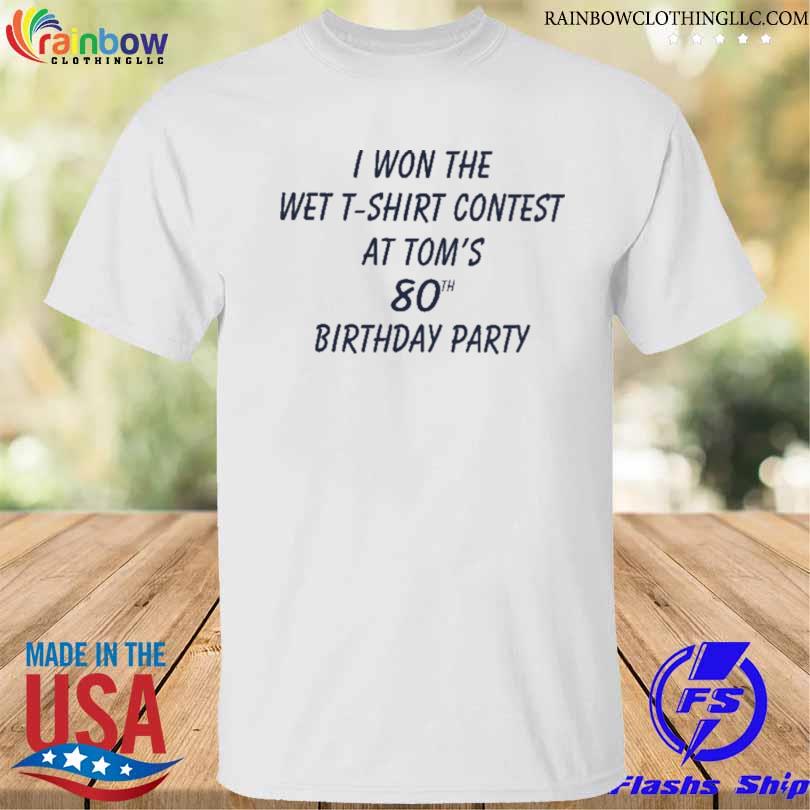 I won the wet t-shirt contest at tom's 80th birthday party shirt