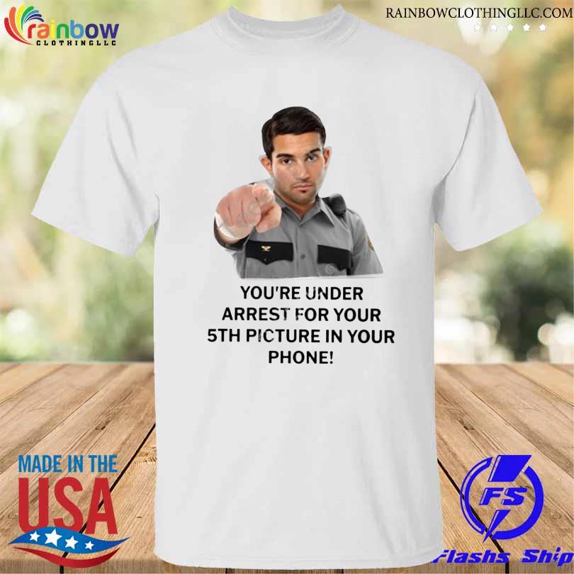 Everything Out Of Context You're Under Arrest For Your 5Th Picture In Your Phone shirt
